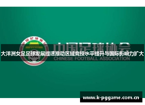 大洋洲女足足球发展提速推动区域竞技水平提升与国际影响力扩大